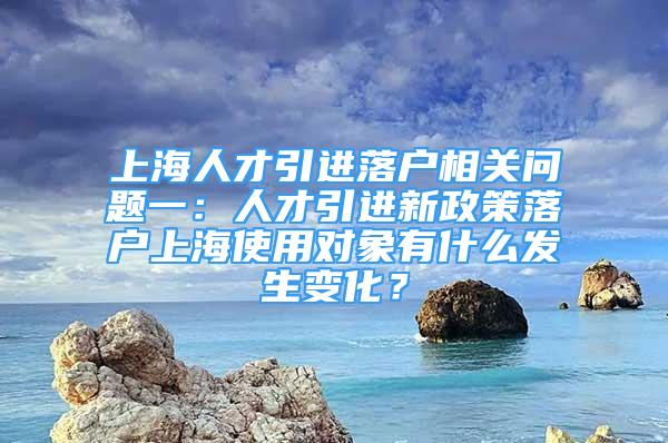 上海人才引进落户相关问题一：人才引进新政策落户上海使用对象有什么发生变化？