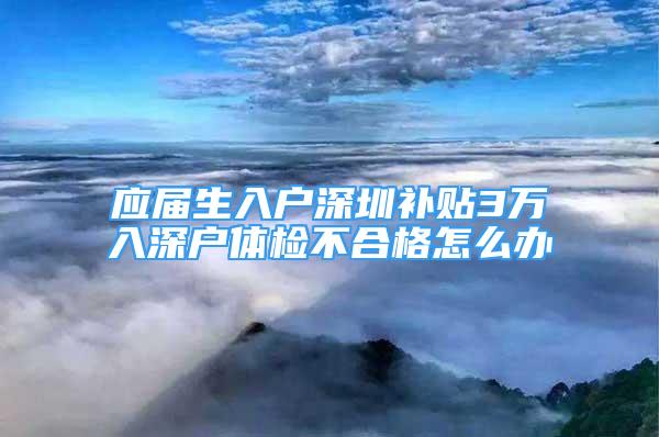 应届生入户深圳补贴3万入深户体检不合格怎么办