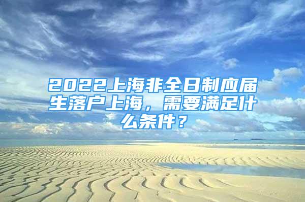 2022上海非全日制应届生落户上海，需要满足什么条件？