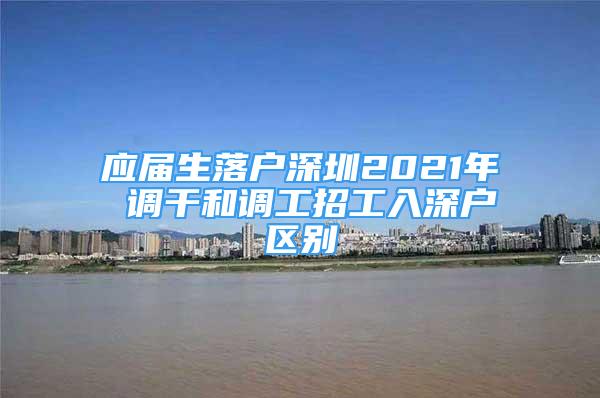 应届生落户深圳2021年 调干和调工招工入深户区别