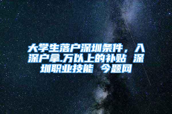 大学生落户深圳条件，入深户拿.万以上的补贴 深圳职业技能 今题网