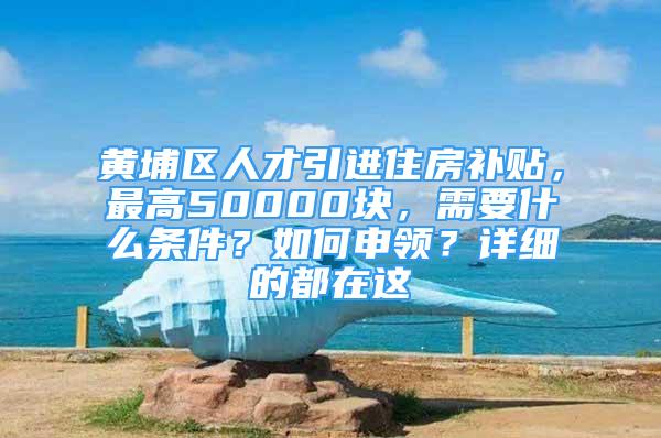 黄埔区人才引进住房补贴，最高50000块，需要什么条件？如何申领？详细的都在这