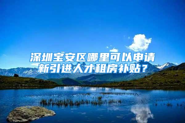 深圳宝安区哪里可以申请新引进人才租房补贴？