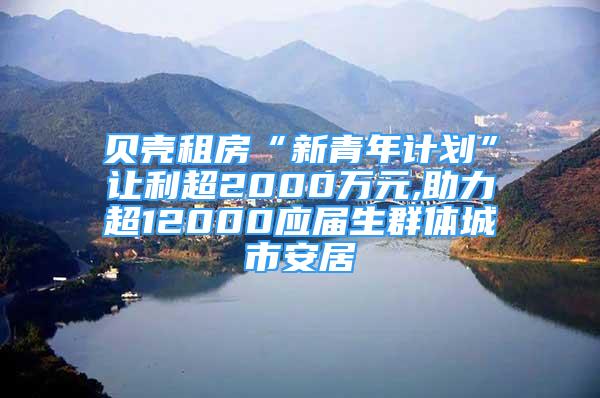 贝壳租房“新青年计划”让利超2000万元,助力超12000应届生群体城市安居