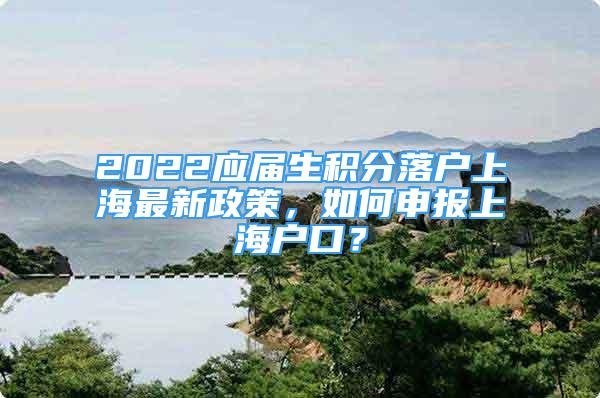 2022应届生积分落户上海最新政策，如何申报上海户口？