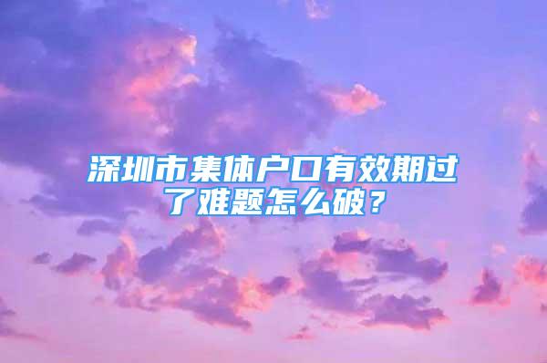 深圳市集体户口有效期过了难题怎么破？