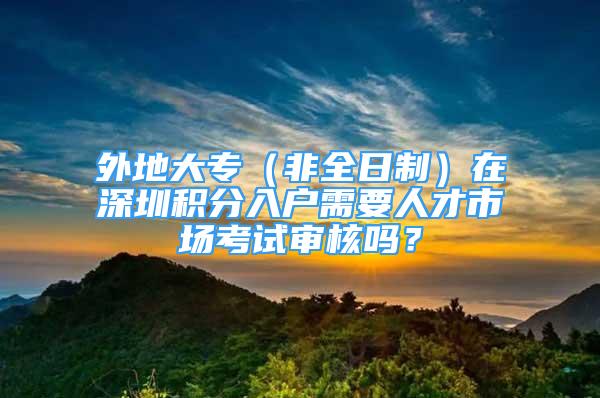 外地大专（非全日制）在深圳积分入户需要人才市场考试审核吗？