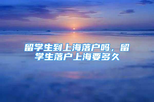 留学生到上海落户吗，留学生落户上海要多久