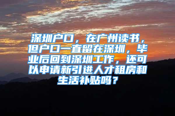 深圳户口，在广州读书，但户口一直留在深圳，毕业后回到深圳工作，还可以申请新引进人才租房和生活补贴吗？