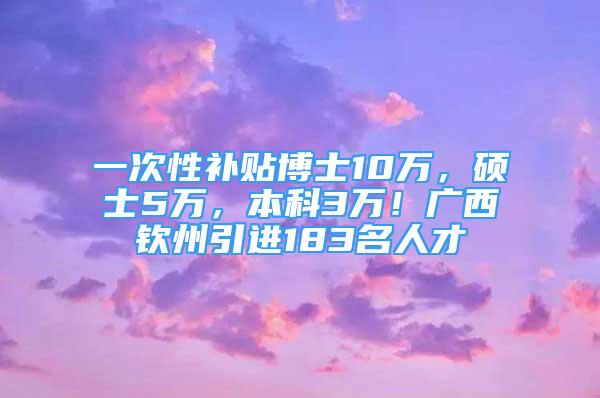 一次性补贴博士10万，硕士5万，本科3万！广西钦州引进183名人才