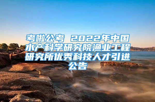 考啦公考 2022年中国水产科学研究院渔业工程研究所优秀科技人才引进公告