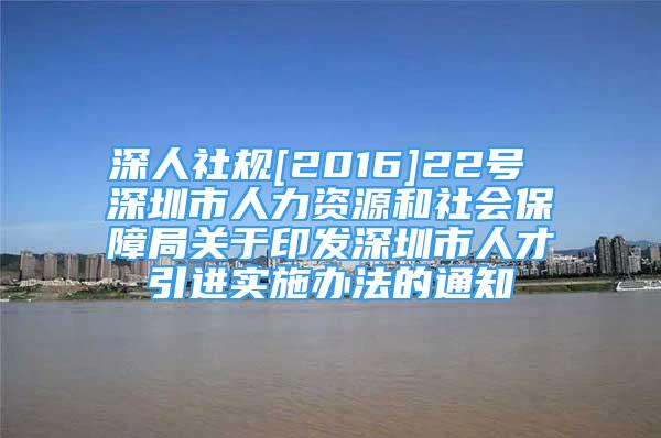 深人社规[2016]22号 深圳市人力资源和社会保障局关于印发深圳市人才引进实施办法的通知