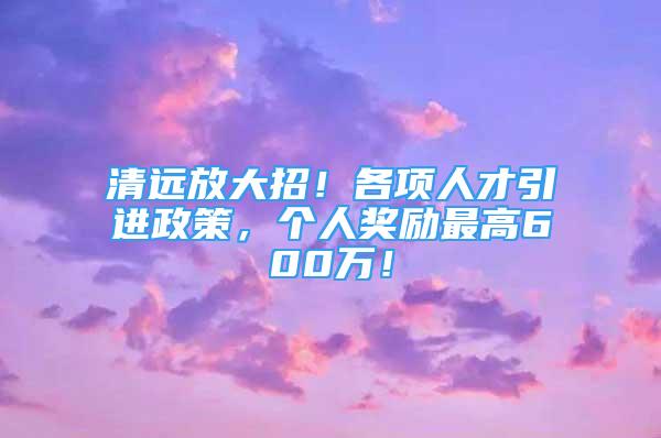 清远放大招！各项人才引进政策，个人奖励最高600万！