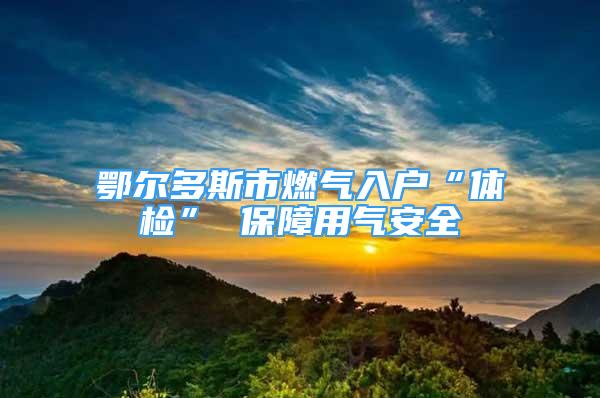 鄂尔多斯市燃气入户“体检” 保障用气安全