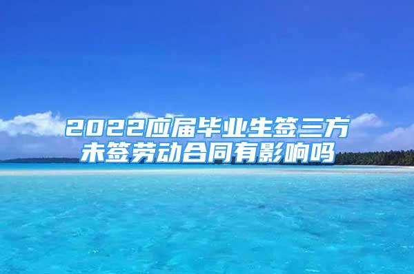 2022应届毕业生签三方未签劳动合同有影响吗