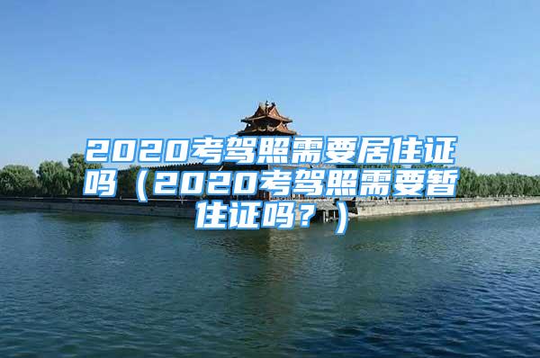 2020考驾照需要居住证吗（2020考驾照需要暂住证吗？）