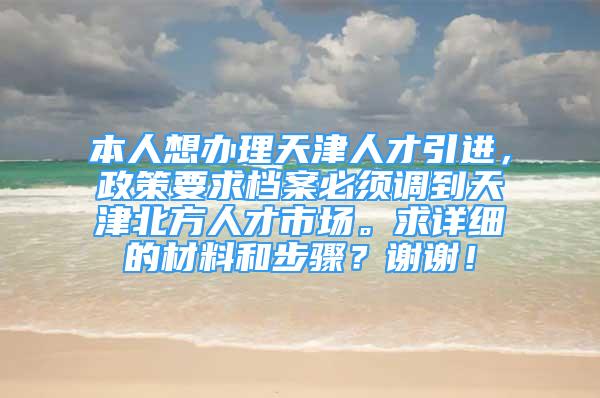 本人想办理天津人才引进，政策要求档案必须调到天津北方人才市场。求详细的材料和步骤？谢谢！