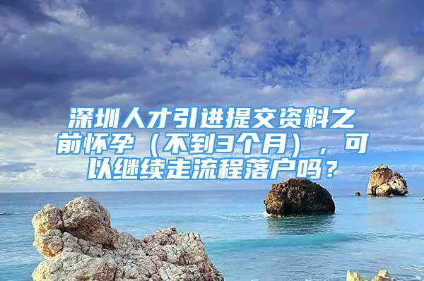 深圳人才引进提交资料之前怀孕（不到3个月），可以继续走流程落户吗？