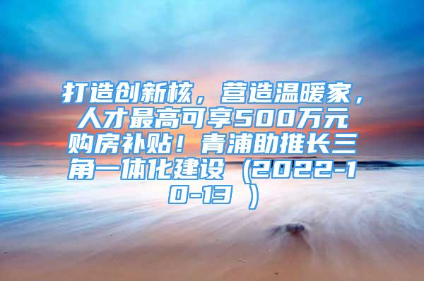 打造创新核，营造温暖家，人才最高可享500万元购房补贴！青浦助推长三角一体化建设 (2022-10-13 )