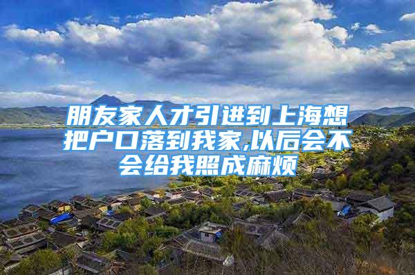 朋友家人才引进到上海想把户口落到我家,以后会不会给我照成麻烦