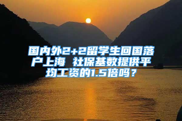 国内外2+2留学生回国落户上海 社保基数提供平均工资的1.5倍吗？