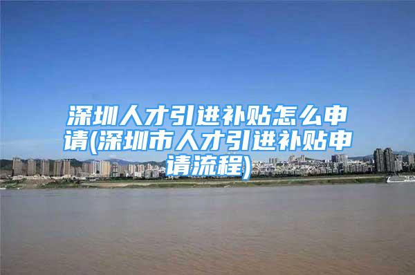 深圳人才引进补贴怎么申请(深圳市人才引进补贴申请流程)