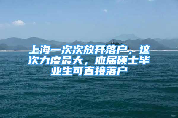 上海一次次放开落户，这次力度最大，应届硕士毕业生可直接落户