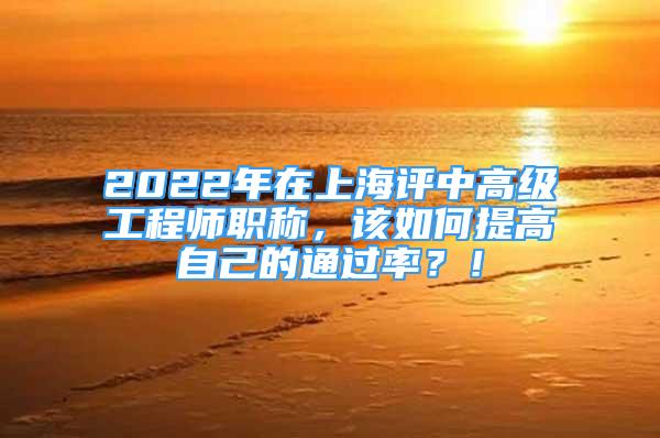 2022年在上海评中高级工程师职称，该如何提高自己的通过率？！