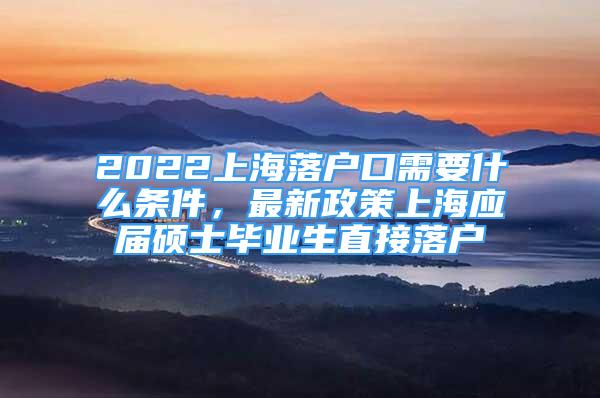 2022上海落户口需要什么条件，最新政策上海应届硕士毕业生直接落户