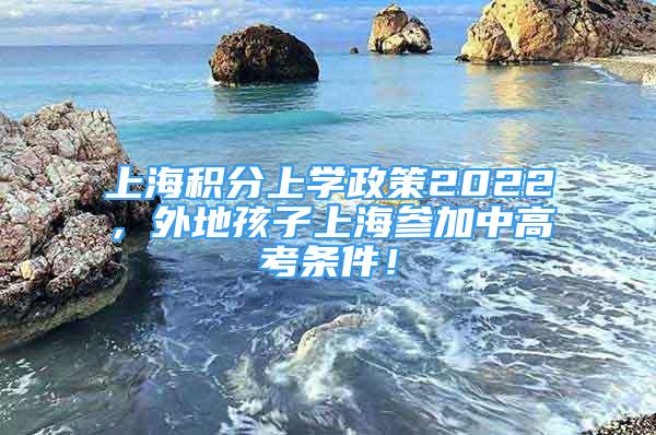 上海积分上学政策2022，外地孩子上海参加中高考条件！