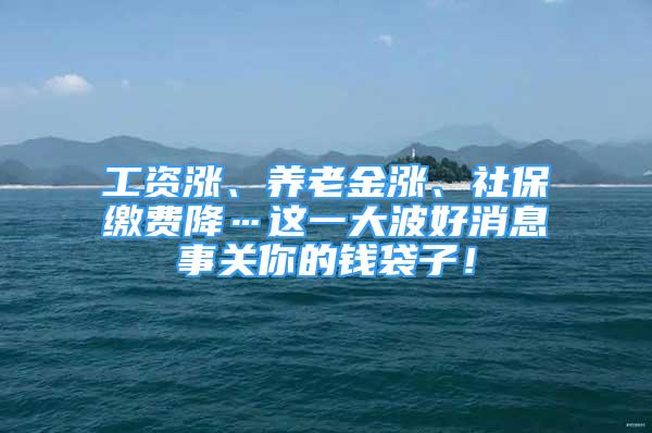 工资涨、养老金涨、社保缴费降…这一大波好消息事关你的钱袋子！