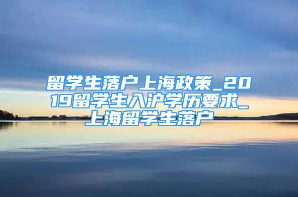 留学生落户上海政策_2019留学生入沪学历要求_上海留学生落户