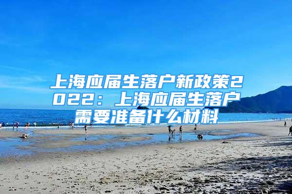 上海应届生落户新政策2022：上海应届生落户需要准备什么材料