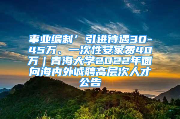 事业编制’引进待遇30-45万、一次性安家费40万｜青海大学2022年面向海内外诚聘高层次人才公告