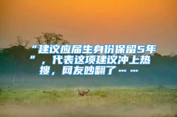 “建议应届生身份保留5年”，代表这项建议冲上热搜，网友吵翻了……