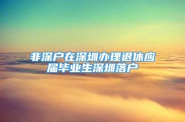 非深户在深圳办理退休应届毕业生深圳落户