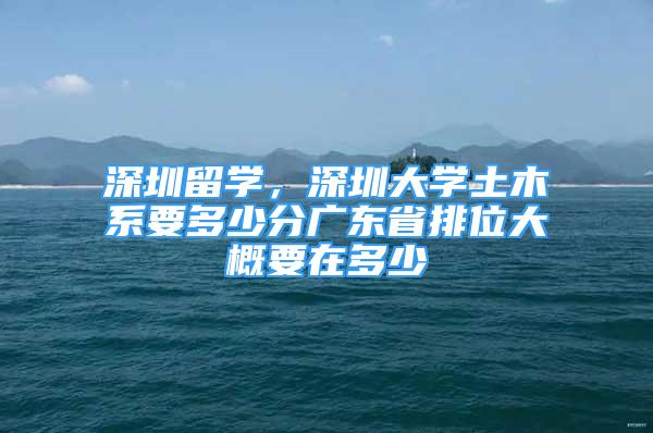 深圳留学，深圳大学土木系要多少分广东省排位大概要在多少