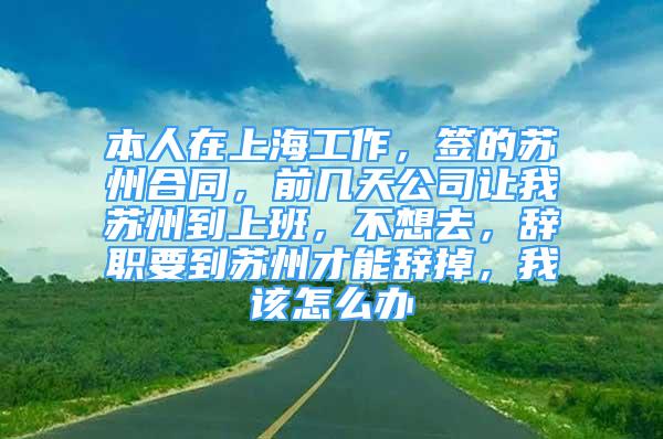 本人在上海工作，签的苏州合同，前几天公司让我苏州到上班，不想去，辞职要到苏州才能辞掉，我该怎么办