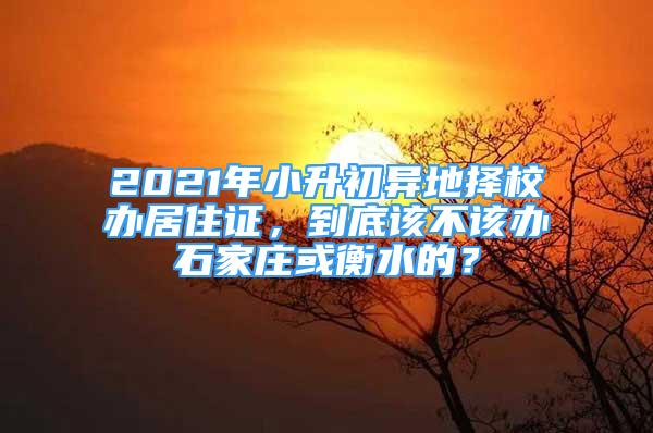 2021年小升初异地择校办居住证，到底该不该办石家庄或衡水的？