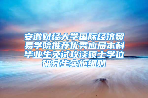 安徽财经大学国际经济贸易学院推荐优秀应届本科毕业生免试攻读硕士学位研究生实施细则