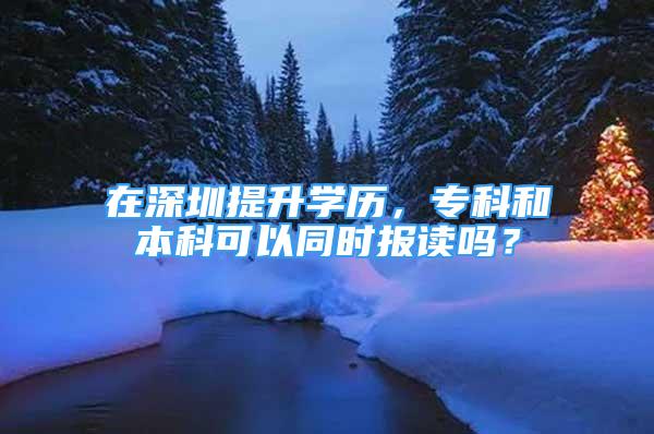 在深圳提升学历，专科和本科可以同时报读吗？