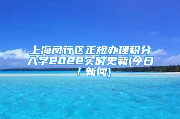 上海闵行区正规办理积分入学2022实时更新(今日／新闻)