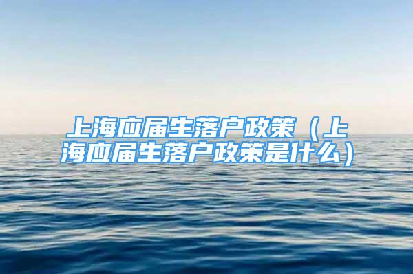 上海应届生落户政策（上海应届生落户政策是什么）