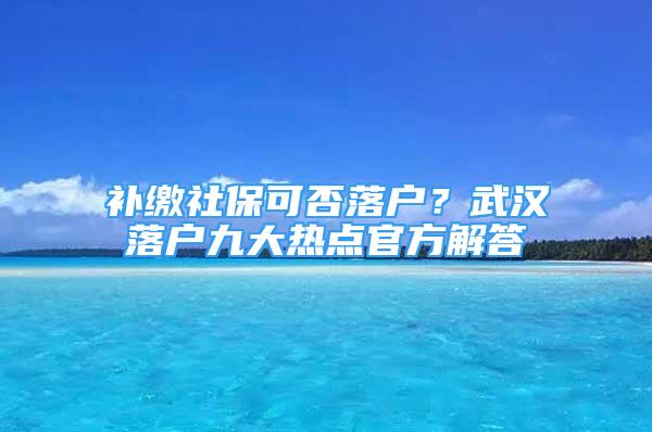 补缴社保可否落户？武汉落户九大热点官方解答