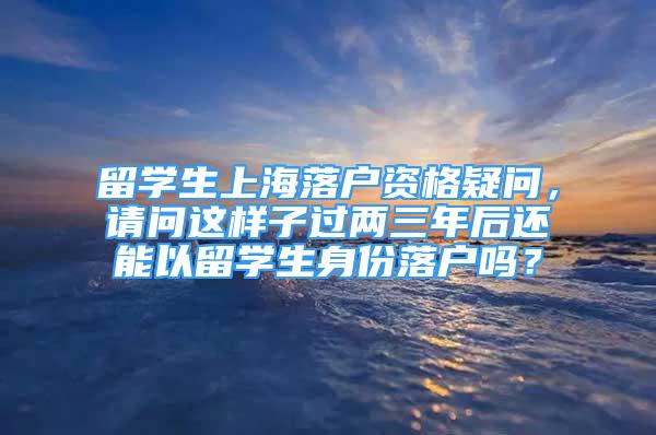 留学生上海落户资格疑问，请问这样子过两三年后还能以留学生身份落户吗？