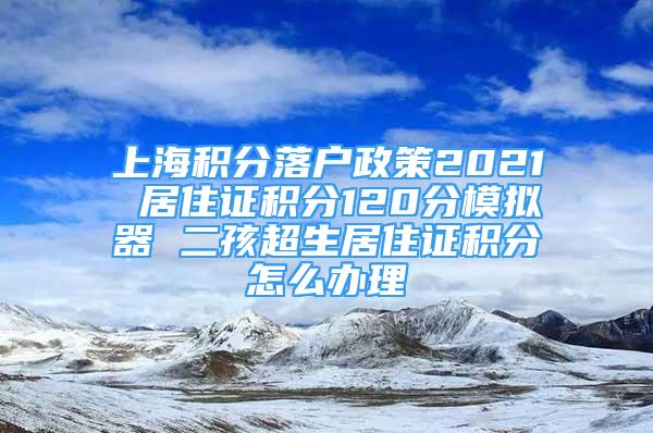 上海积分落户政策2021 居住证积分120分模拟器 二孩超生居住证积分怎么办理