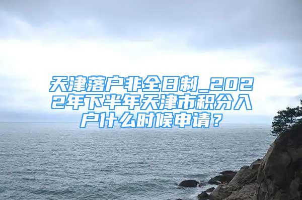 天津落户非全日制_2022年下半年天津市积分入户什么时候申请？