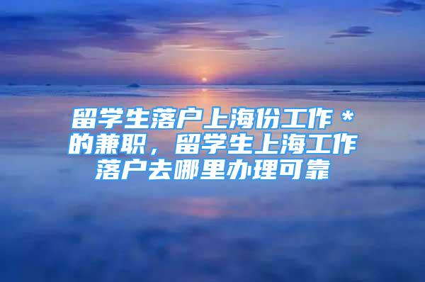 留学生落户上海份工作＊的兼职，留学生上海工作落户去哪里办理可靠