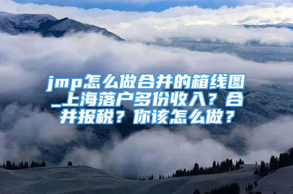 jmp怎么做合并的箱线图_上海落户多份收入？合并报税？你该怎么做？