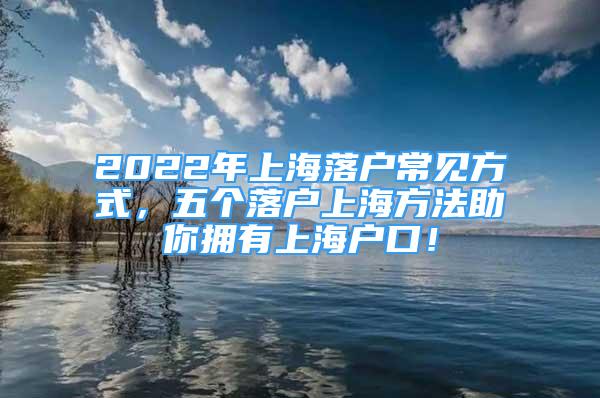 2022年上海落户常见方式，五个落户上海方法助你拥有上海户口！